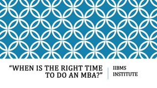 “WHEN IS THE RIGHT TIME
TO DO AN MBA?”
IIBMS
INSTITUTE
 