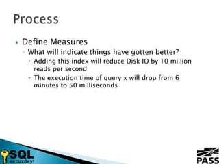 Define MeasuresWhat will indicate things have gotten better?Adding this index will reduce Disk IO by 10 million reads per secondThe execution time of query x will drop from 6 minutes to 50 millisecondsProcess