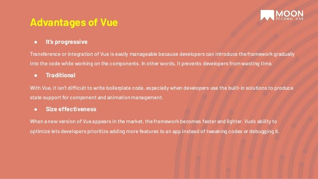 Advantages of Vue ● It’s progressive Transference or integration of Vue is easily manageable because developers can introduce the framework gradually into the code while working on the components. In other words, it prevents developers from wasting time. ● Traditional With Vue, it isn’t difficult to write boilerplate code, especially when developers use the built-in solutions to produce state support for component and animation management. ● Size effectiveness When a new version of Vue appears in the market, the framework becomes faster and lighter. Vue’s ability to optimize lets developers prioritize adding more features to an app instead of tweaking codes or debugging it. 