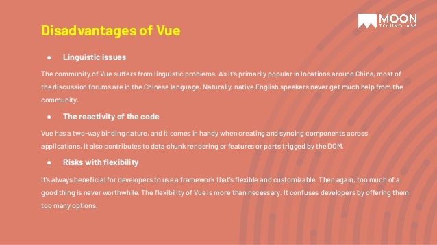 Disadvantages of Vue ● Linguistic issues The community of Vue suffers from linguistic problems. As it’s primarily popular in locations around China, most of the discussion forums are in the Chinese language. Naturally, native English speakers never get much help from the community. ● The reactivity of the code Vue has a two-way binding nature, and it comes in handy when creating and syncing components across applications. It also contributes to data chunk rendering or features or parts trigged by the DOM. ● Risks with ﬂexibility It’s always beneﬁcial for developers to use a framework that’s ﬂexible and customizable. Then again, too much of a good thing is never worthwhile. The ﬂexibility of Vue is more than necessary. It confuses developers by offering them too many options. 