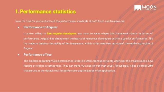 Now, it’s time for you to check out the performance standards of both front-end frameworks. ● Performance of Angular If you’re willing to hire angular developers, you have to know where this framework stands in terms of performance. Angular has already won the hearts of numerous developers with its superior performance. The Ivy renderer bolsters the ability of the framework, which is the rewritten version of the rendering engine of Angular. ● Performance of Vue The problem regarding Vue’s performance is that it suffers from uncertainty whenever the creators add a new feature or extend a component. They can make Vue load slower than usual. Fortunately, it has a virtual DOM that serves as the default tool for performance optimization of an application. 1. Performance statistics 