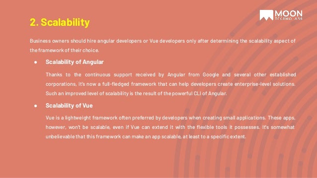 Business owners should hire angular developers or Vue developers only after determining the scalability aspect of the framework of their choice. ● Scalability of Angular Thanks to the continuous support received by Angular from Google and several other established corporations, it’s now a full-ﬂedged framework that can help developers create enterprise-level solutions. Such an improved level of scalability is the result of the powerful CLI of Angular. ● Scalability of Vue Vue is a lightweight framework often preferred by developers when creating small applications. These apps, however, won’t be scalable, even if Vue can extend it with the ﬂexible tools it possesses. It’s somewhat unbelievable that this framework can make an app scalable, at least to a speciﬁc extent. 2. Scalability 