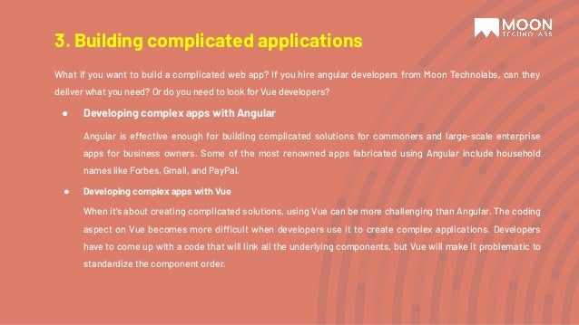 What if you want to build a complicated web app? If you hire angular developers from Moon Technolabs, can they deliver what you need? Or do you need to look for Vue developers? ● Developing complex apps with Angular Angular is effective enough for building complicated solutions for commoners and large-scale enterprise apps for business owners. Some of the most renowned apps fabricated using Angular include household names like Forbes, Gmail, and PayPal. ● Developing complex apps with Vue When it’s about creating complicated solutions, using Vue can be more challenging than Angular. The coding aspect on Vue becomes more difficult when developers use it to create complex applications. Developers have to come up with a code that will link all the underlying components, but Vue will make it problematic to standardize the component order. 3. Building complicated applications 