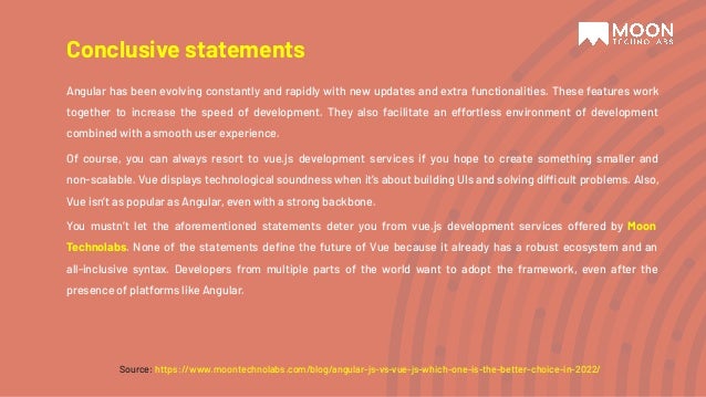 Angular has been evolving constantly and rapidly with new updates and extra functionalities. These features work together to increase the speed of development. They also facilitate an effortless environment of development combined with a smooth user experience. Of course, you can always resort to vue.js development services if you hope to create something smaller and non-scalable. Vue displays technological soundness when it’s about building UIs and solving difficult problems. Also, Vue isn’t as popular as Angular, even with a strong backbone. You mustn’t let the aforementioned statements deter you from vue.js development services offered by Moon Technolabs. None of the statements deﬁne the future of Vue because it already has a robust ecosystem and an all-inclusive syntax. Developers from multiple parts of the world want to adopt the framework, even after the presence of platforms like Angular. Conclusive statements Source: https://www.moontechnolabs.com/blog/angular-js-vs-vue-js-which-one-is-the-better-choice-in-2022/ 