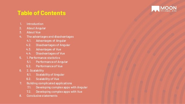 1. Introduction 2. About Angular 3. About Vue 4. The advantages and disadvantages 4.1. Advantages of Angular 4.2. Disadvantages of Angular 4.3. Advantages of Vue 4.4. Disadvantages of Vue 5. 1. Performance statistics 5.1. Performance of Angular 5.2. Performance of Vue 6. 2. Scalability 6.1. Scalability of Angular 6.2. Scalability of Vue 7. Building complicated applications 7.1. Developing complex apps with Angular 7.2. Developing complex apps with Vue 8. Conclusive statements Table of Contents 
