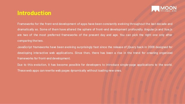 Introduction Frameworks for the front-end development of apps have been constantly evolving throughout the last decade and dramatically so. Some of them have altered the sphere of front-end development profoundly. Angular.js and Vue.js are two of the most preferred frameworks of the present day and age. You can pick the right one only after comparing the two. JavaScript frameworks have been evolving surprisingly fast since the release of jQuery back in 2006 designed for developing interactive web applications. Since then, there has been a rise in the trend for creating organized frameworks for front-end development. Due to this evolution, it has become possible for developers to introduce single-page applications to the world. These web apps can rewrite web pages dynamically without loading new ones. 