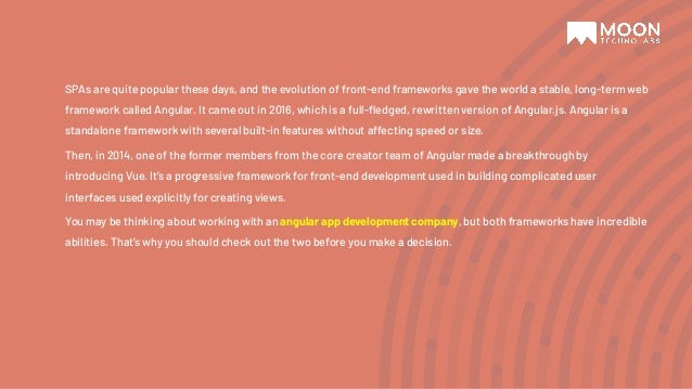 SPAs are quite popular these days, and the evolution of front-end frameworks gave the world a stable, long-term web framework called Angular. It came out in 2016, which is a full-ﬂedged, rewritten version of Angular.js. Angular is a standalone framework with several built-in features without affecting speed or size. Then, in 2014, one of the former members from the core creator team of Angular made a breakthrough by introducing Vue. It’s a progressive framework for front-end development used in building complicated user interfaces used explicitly for creating views. You may be thinking about working with an angular app development company, but both frameworks have incredible abilities. That’s why you should check out the two before you make a decision. 