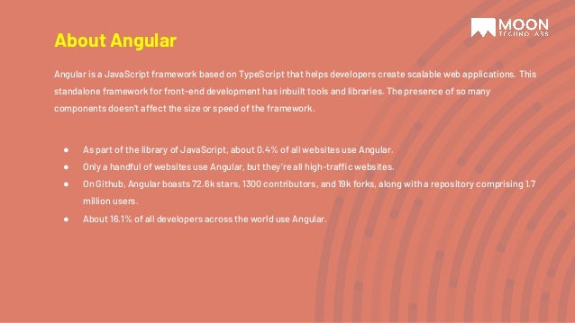 About Angular Angular is a JavaScript framework based on TypeScript that helps developers create scalable web applications. This standalone framework for front-end development has inbuilt tools and libraries. The presence of so many components doesn’t affect the size or speed of the framework. ● As part of the library of JavaScript, about 0.4% of all websites use Angular. ● Only a handful of websites use Angular, but they’re all high-traffic websites. ● On Github, Angular boasts 72.6k stars, 1300 contributors, and 19k forks, along with a repository comprising 1.7 million users. ● About 16.1% of all developers across the world use Angular. 