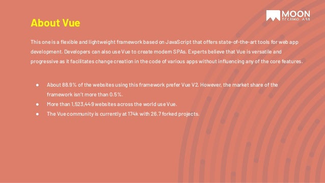 About Vue This one is a ﬂexible and lightweight framework based on JavaScript that offers state-of-the-art tools for web app development. Developers can also use Vue to create modern SPAs. Experts believe that Vue is versatile and progressive as it facilitates change creation in the code of various apps without inﬂuencing any of the core features. ● About 88.9% of the websites using this framework prefer Vue V2. However, the market share of the framework isn’t more than 0.5%. ● More than 1,523,449 websites across the world use Vue. ● The Vue community is currently at 174k with 26.7 forked projects. 