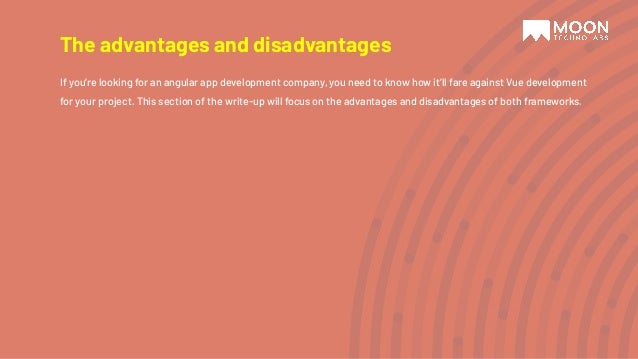 The advantages and disadvantages If you’re looking for an angular app development company, you need to know how it’ll fare against Vue development for your project. This section of the write-up will focus on the advantages and disadvantages of both frameworks. 