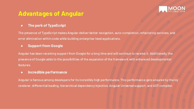 Advantages of Angular ● The perk of TypeScript The presence of TypeScript makes Angular deliver better navigation, auto-completion, refactoring services, and error elimination within code while building enterprise-level applications. ● Support from Google Angular has been receiving support from Google for a long time and will continue to receive it. Additionally, the presence of Google adds to the possibilities of the expansion of the framework with enhanced developmental features. ● Incredible performance Angular is famous among developers for its incredibly high performance. This performance gets ensured by the Ivy renderer, differential loading, hierarchical dependency injection, Angular Universal support, and AOT compiler. 
