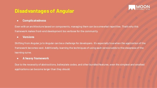 Disadvantages of Angular ● Complicatedness Even with an architecture based on components, managing them can be somewhat repetitive. That’s why this framework makes front-end development too verbose for the community. ● Versions Shifting from Angular.js to Angular can be a challenge for developers. It’s especially true when the application of the framework becomes vast. Additionally, learning the techniques of using each version adds to the steepness of the learning curve. ● A heavy framework Due to the necessity of abstractions, boilerplate codes, and other bundled features, even the simplest and smallest applications can become larger than they should. 