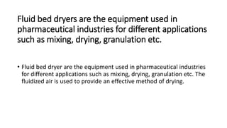 Fluid bed dryers are the equipment used in
pharmaceutical industries for different applications
such as mixing, drying, granulation etc.
• Fluid bed dryer are the equipment used in pharmaceutical industries
for different applications such as mixing, drying, granulation etc. The
fluidized air is used to provide an effective method of drying.
 