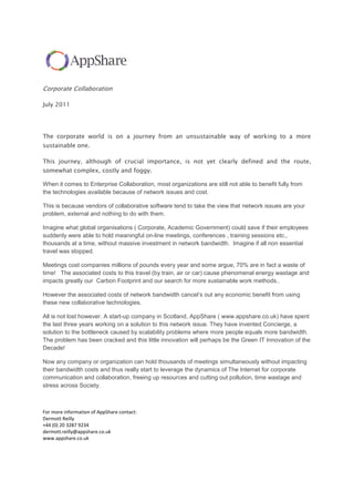 Corporate Collaboration<br />July 2011  <br />The corporate world is on a journey from an unsustainable way of working to a more sustainable one.<br />This journey, although of crucial importance, is not yet clearly defined and the route, somewhat complex, costly and foggy.<br />When it comes to Enterprise Collaboration, most organizations are still not able to benefit fully from the technologies available because of network issues and cost.<br />This is because vendors of collaborative software tend to take the view that network issues are your problem, external and nothing to do with them. <br />Imagine what global organisations ( Corporate, Academic Government) could save if their employees suddenly were able to hold meaningful on-line meetings, conferences , training sessions etc.,  thousands at a time, without massive investment in network bandwidth.  Imagine if all non essential travel was stopped. <br />Meetings cost companies millions of pounds every year and some argue, 70% are in fact a waste of time!   The associated costs to this travel (by train, air or car) cause phenomenal energy wastage and impacts greatly our  Carbon Footprint and our search for more sustainable work methods..<br />However the associated costs of network bandwidth cancel’s out any economic benefit from using these new collaborative technologies.<br />All is not lost however. A start-up company in Scotland, AppShare ( www.appshare.co.uk) have spent the last three years working on a solution to this network issue. They have invented Concierge, a solution to the bottleneck caused by scalability problems where more people equals more bandwidth. The problem has been cracked and this little innovation will perhaps be the Green IT Innovation of the Decade!<br />Now any company or organization can hold thousands of meetings simultaneously without impacting their bandwidth costs and thus really start to leverage the dynamics of The Internet for corporate communication and collaboration, freeing up resources and cutting out pollution, time wastage and stress across Society.<br />For more information of AppShare contact:<br />Dermott Reilly<br />+44 (0) 20 3287 9234<br />dermott.reilly@appshare.co.uk<br />www.appshare.co.uk<br />