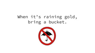 When it’s raining gold,
bring a bucket.
 