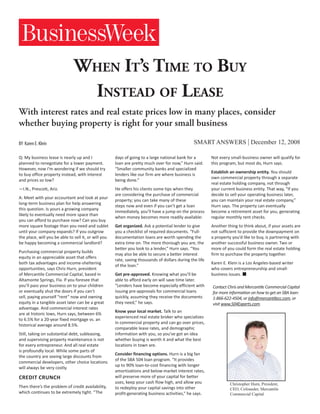 When It’s Time to Buy
                                Instead of Lease
With interest rates and real estate prices low in many places, consider
whether buying property is right for your small business

BY Karen E. Klein                                                                                SMART ANSWERS | December 12, 2008

Q: My business lease is nearly up and I               days of going to a large national bank for a        Not every small-business owner will qualify for
planned to renegotiate for a lower payment.           loan are pretty much over for now,” Hurn said.      this program, but most do, Hurn says.
However, now I’m wondering if we should try           “Smaller community banks and specialized
                                                                                                          Establish an ownership entity. You should
to buy office property instead, with interest         lenders like our firm are where business is
                                                                                                          own commercial property through a separate
and prices so low?                                    being done.”
                                                                                                          real estate holding company, not through
—I.N., Prescott, Ariz.                                He offers his clients some tips when they           your current business entity. That way, “If you
                                                      are considering the purchase of commercial          decide to sell your operating business later,
A: Meet with your accountant and look at your
                                                      property; you can take many of these                you can maintain your real estate company,”
long-term business plan for help answering
                                                      steps now and even if you can’t get a loan          Hurn says. The property can eventually
this question. Is yours a growing company
                                                      immediately, you’ll have a jump on the process      become a retirement asset for you, generating
likely to eventually need more space than
                                                      when money becomes more readily available:          regular monthly rent checks.
you can afford to purchase now? Can you buy
more square footage than you need and sublet          Get organized. Ask a potential lender to give       Another thing to think about, if your assets are
until your company expands? If you outgrow            you a checklist of required documents. “Full-       not sufficient to provide the downpayment on
the place, will you be able to sell it, or will you   documentation loans are worth spending the          a property you’d like to buy, is partnering with
be happy becoming a commercial landlord?              extra time on. The more thorough you are, the       another successful business owner. Two or
                                                      better you look to a lender,” Hurn says. “You       more of you could form the real estate holding
Purchasing commercial property builds
                                                      may also be able to secure a better interest        firm to purchase the property together.
equity in an appreciable asset that offers
                                                      rate, saving thousands of dollars during the life
both tax advantages and income-sheltering                                                                 Karen E. Klein is a Los Angeles-based writer
                                                      of the loan.”
opportunities, says Chris Hurn, president                                                                 who covers entrepreneurship and small-
of Mercantile Commercial Capital, based in            Get pre-approved. Knowing what you’ll be            business issues. 
Altamonte Springs, Fla. If you foresee that           able to afford early on will save time later.
you’ll pass your business on to your children         “Lenders have become especially efficient with      Contact Chris and Mercantile Commercial Capital
or eventually shut the doors if you can’t             issuing pre-approvals for commercial loans          for more information on how to get an SBA loan:
sell, paying yourself “rent” now and owning           quickly, assuming they receive the documents        1-866-622-4504, or info@mercantilecc.com, or
equity in a tangible asset later can be a great       they need,” he says.                                visit www.504Experts.com.
advantage. And commercial interest rates
                                                      Know your local market. Talk to an
are at historic lows, Hurn says, between 6%
                                                      experienced real estate broker who specializes
to 6.5% for a 20-year fixed mortgage vs. an
                                                      in commercial property and can go over prices,
historical average around 8.5%.
                                                      comparable lease rates, and demographic
Still, taking on substantial debt, subleasing,        information with you, so you’ve got an idea
and supervising property maintenance is not           whether buying is worth it and what the best
for every entrepreneur. And all real estate           locations in town are.
is profoundly local: While some parts of
                                                      Consider financing options. Hurn is a big fan
the country are seeing large discounts from
                                                      of the SBA 504 loan program. “It provides
commercial developers, other choice locations
                                                      up to 90% loan-to-cost financing with longer
will always be very costly.
                                                      amortizations and below-market interest rates,
Credit Crunch                                         will preserve more of your capital for better
                                                      uses, keep your cash flow high, and allow you                 Christopher Hurn, President,
Then there’s the problem of credit availability,      to redeploy your capital savings into other                   CEO, Cofounder, Mercantile
which continues to be extremely tight. “The           profit-generating business activities,” he says.              Commercial Capital
 