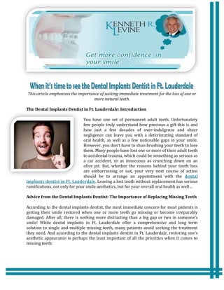 This article emphasizes the importance of seeking immediate treatment for the loss of one or
                                    more natural teeth.

The Dental Implants Dentist in Ft. Lauderdale: Introduction

                               You have one set of permanent adult teeth. Unfortunately
                               few people truly understand how precious a gift this is and
                               how just a few decades of over-indulgence and sheer
                               negligence can leave you with a deteriorating standard of
                               oral health, as well as a few noticeable gaps in your smile.
                               However, you don’t have to shun brushing your teeth to lose
                               them. Many people have lost one or more of their adult teeth
                               to accidental trauma, which could be something as serious as
                               a car accident, or as innocuous as crunching down on an
                               olive pit. But, whether the reasons behind your tooth loss
                               are embarrassing or not, your very next course of action
                               should be to arrange an appointment with the dental
implants dentist in Ft. Lauderdale. Leaving a lost tooth without replacement has serious
ramifications, not only for your smile aesthetics, but for your overall oral health as well…

Advice from the Dental Implants Dentist: The Importance of Replacing Missing Teeth

According to the dental implants dentist, the most immediate concern for most patients is
getting their smile restored when one or more teeth go missing or become irreparably
damaged. After all, there is nothing more distracting than a big gap or two in someone’s
smile! While dental implants in Ft. Lauderdale offer a comprehensive and long term
solution to single and multiple missing teeth, many patients avoid seeking the treatment
they need. And according to the dental implants dentist in Ft. Lauderdale, restoring one’s
aesthetic appearance is perhaps the least important of all the priorities when it comes to
missing teeth:
 