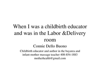 When I was a childbirth educator
and was in the Labor &Delivery
             room
            Connie Dello Buono
  Childbirth educator and author in the bayarea and
   infant-mother massage teacher 408-854-1883
              motherhealth@gmail.com
 