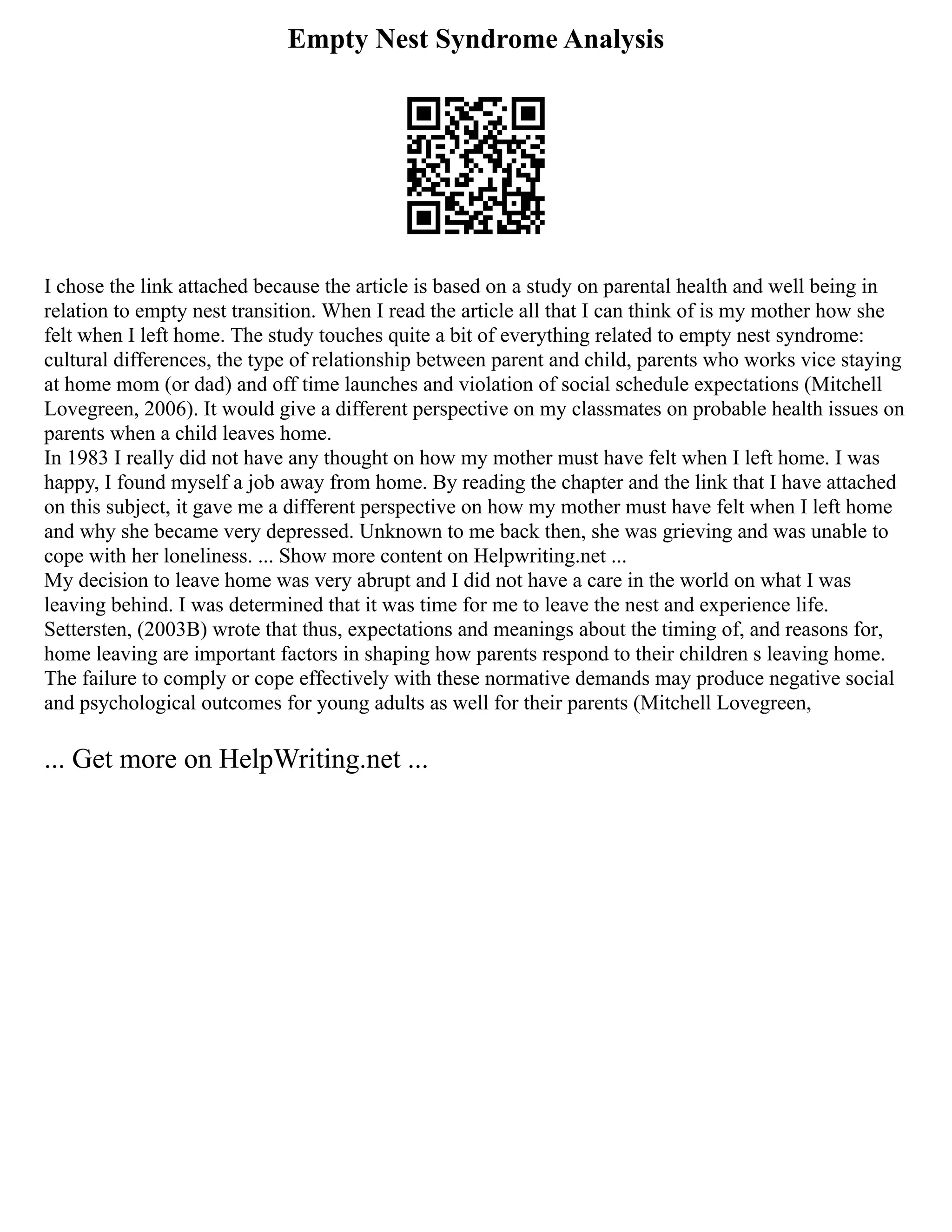 Empty Nest Syndrome Analysis
I chose the link attached because the article is based on a study on parental health and well being in
relation to empty nest transition. When I read the article all that I can think of is my mother how she
felt when I left home. The study touches quite a bit of everything related to empty nest syndrome:
cultural differences, the type of relationship between parent and child, parents who works vice staying
at home mom (or dad) and off time launches and violation of social schedule expectations (Mitchell
Lovegreen, 2006). It would give a different perspective on my classmates on probable health issues on
parents when a child leaves home.
In 1983 I really did not have any thought on how my mother must have felt when I left home. I was
happy, I found myself a job away from home. By reading the chapter and the link that I have attached
on this subject, it gave me a different perspective on how my mother must have felt when I left home
and why she became very depressed. Unknown to me back then, she was grieving and was unable to
cope with her loneliness. ... Show more content on Helpwriting.net ...
My decision to leave home was very abrupt and I did not have a care in the world on what I was
leaving behind. I was determined that it was time for me to leave the nest and experience life.
Settersten, (2003B) wrote that thus, expectations and meanings about the timing of, and reasons for,
home leaving are important factors in shaping how parents respond to their children s leaving home.
The failure to comply or cope effectively with these normative demands may produce negative social
and psychological outcomes for young adults as well for their parents (Mitchell Lovegreen,
... Get more on HelpWriting.net ...
 