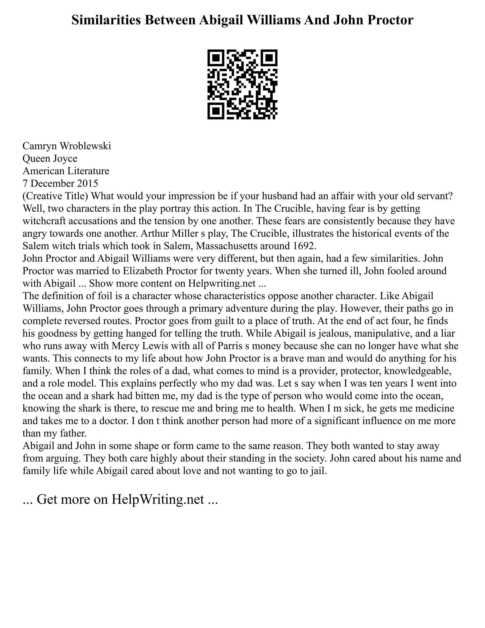 Similarities Between Abigail Williams And John Proctor
Camryn Wroblewski
Queen Joyce
American Literature
7 December 2015
(Creative Title) What would your impression be if your husband had an affair with your old servant?
Well, two characters in the play portray this action. In The Crucible, having fear is by getting
witchcraft accusations and the tension by one another. These fears are consistently because they have
angry towards one another. Arthur Miller s play, The Crucible, illustrates the historical events of the
Salem witch trials which took in Salem, Massachusetts around 1692.
John Proctor and Abigail Williams were very different, but then again, had a few similarities. John
Proctor was married to Elizabeth Proctor for twenty years. When she turned ill, John fooled around
with Abigail ... Show more content on Helpwriting.net ...
The definition of foil is a character whose characteristics oppose another character. Like Abigail
Williams, John Proctor goes through a primary adventure during the play. However, their paths go in
complete reversed routes. Proctor goes from guilt to a place of truth. At the end of act four, he finds
his goodness by getting hanged for telling the truth. While Abigail is jealous, manipulative, and a liar
who runs away with Mercy Lewis with all of Parris s money because she can no longer have what she
wants. This connects to my life about how John Proctor is a brave man and would do anything for his
family. When I think the roles of a dad, what comes to mind is a provider, protector, knowledgeable,
and a role model. This explains perfectly who my dad was. Let s say when I was ten years I went into
the ocean and a shark had bitten me, my dad is the type of person who would come into the ocean,
knowing the shark is there, to rescue me and bring me to health. When I m sick, he gets me medicine
and takes me to a doctor. I don t think another person had more of a significant influence on me more
than my father.
Abigail and John in some shape or form came to the same reason. They both wanted to stay away
from arguing. They both care highly about their standing in the society. John cared about his name and
family life while Abigail cared about love and not wanting to go to jail.
... Get more on HelpWriting.net ...
 