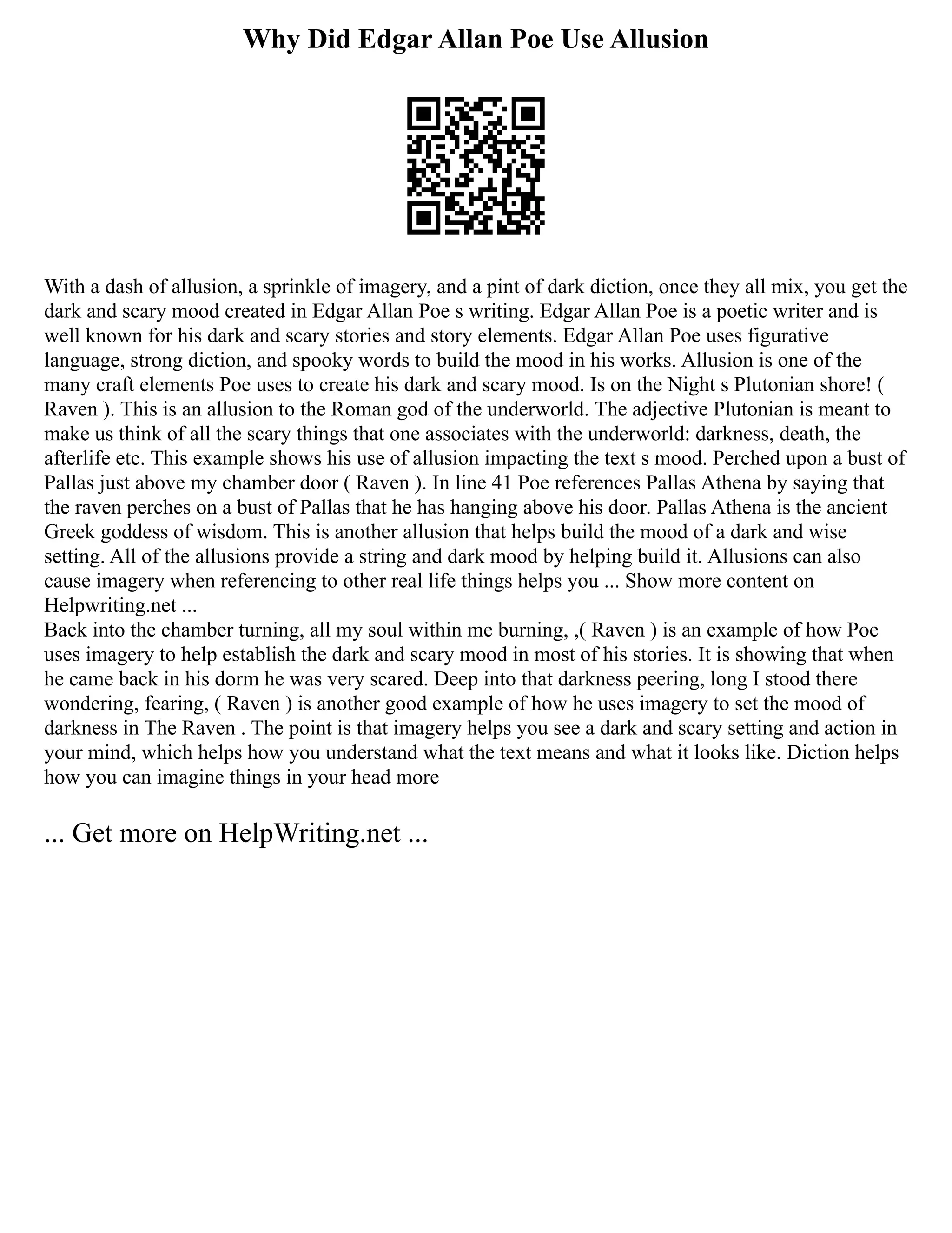Why Did Edgar Allan Poe Use Allusion
With a dash of allusion, a sprinkle of imagery, and a pint of dark diction, once they all mix, you get the
dark and scary mood created in Edgar Allan Poe s writing. Edgar Allan Poe is a poetic writer and is
well known for his dark and scary stories and story elements. Edgar Allan Poe uses figurative
language, strong diction, and spooky words to build the mood in his works. Allusion is one of the
many craft elements Poe uses to create his dark and scary mood. Is on the Night s Plutonian shore! (
Raven ). This is an allusion to the Roman god of the underworld. The adjective Plutonian is meant to
make us think of all the scary things that one associates with the underworld: darkness, death, the
afterlife etc. This example shows his use of allusion impacting the text s mood. Perched upon a bust of
Pallas just above my chamber door ( Raven ). In line 41 Poe references Pallas Athena by saying that
the raven perches on a bust of Pallas that he has hanging above his door. Pallas Athena is the ancient
Greek goddess of wisdom. This is another allusion that helps build the mood of a dark and wise
setting. All of the allusions provide a string and dark mood by helping build it. Allusions can also
cause imagery when referencing to other real life things helps you ... Show more content on
Helpwriting.net ...
Back into the chamber turning, all my soul within me burning, ,( Raven ) is an example of how Poe
uses imagery to help establish the dark and scary mood in most of his stories. It is showing that when
he came back in his dorm he was very scared. Deep into that darkness peering, long I stood there
wondering, fearing, ( Raven ) is another good example of how he uses imagery to set the mood of
darkness in The Raven . The point is that imagery helps you see a dark and scary setting and action in
your mind, which helps how you understand what the text means and what it looks like. Diction helps
how you can imagine things in your head more
... Get more on HelpWriting.net ...
 