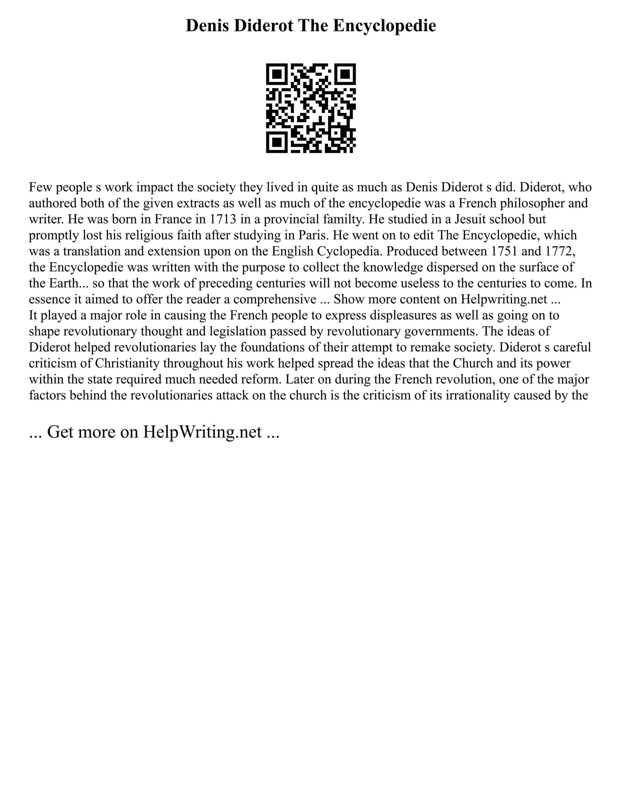 Denis Diderot The Encyclopedie
Few people s work impact the society they lived in quite as much as Denis Diderot s did. Diderot, who
authored both of the given extracts as well as much of the encyclopedie was a French philosopher and
writer. He was born in France in 1713 in a provincial familty. He studied in a Jesuit school but
promptly lost his religious faith after studying in Paris. He went on to edit The Encyclopedie, which
was a translation and extension upon on the English Cyclopedia. Produced between 1751 and 1772,
the Encyclopedie was written with the purpose to collect the knowledge dispersed on the surface of
the Earth... so that the work of preceding centuries will not become useless to the centuries to come. In
essence it aimed to offer the reader a comprehensive ... Show more content on Helpwriting.net ...
It played a major role in causing the French people to express displeasures as well as going on to
shape revolutionary thought and legislation passed by revolutionary governments. The ideas of
Diderot helped revolutionaries lay the foundations of their attempt to remake society. Diderot s careful
criticism of Christianity throughout his work helped spread the ideas that the Church and its power
within the state required much needed reform. Later on during the French revolution, one of the major
factors behind the revolutionaries attack on the church is the criticism of its irrationality caused by the
... Get more on HelpWriting.net ...
 
