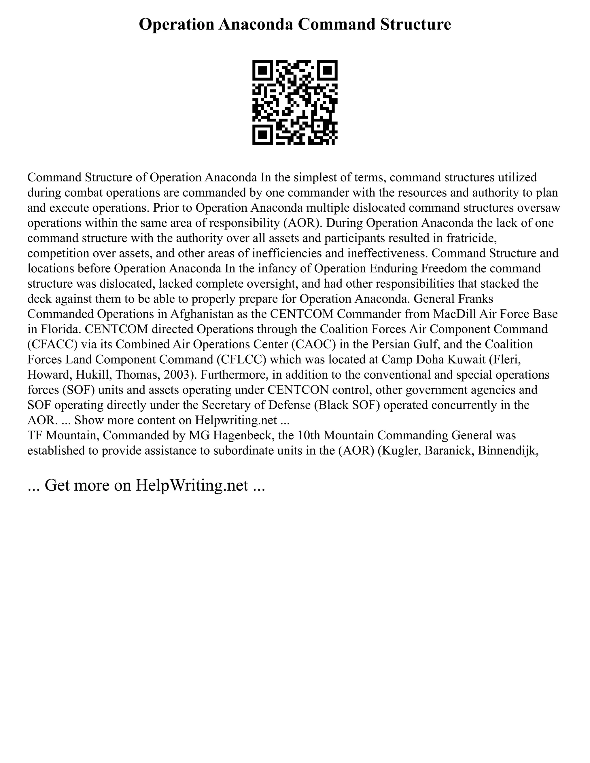 Operation Anaconda Command Structure
Command Structure of Operation Anaconda In the simplest of terms, command structures utilized
during combat operations are commanded by one commander with the resources and authority to plan
and execute operations. Prior to Operation Anaconda multiple dislocated command structures oversaw
operations within the same area of responsibility (AOR). During Operation Anaconda the lack of one
command structure with the authority over all assets and participants resulted in fratricide,
competition over assets, and other areas of inefficiencies and ineffectiveness. Command Structure and
locations before Operation Anaconda In the infancy of Operation Enduring Freedom the command
structure was dislocated, lacked complete oversight, and had other responsibilities that stacked the
deck against them to be able to properly prepare for Operation Anaconda. General Franks
Commanded Operations in Afghanistan as the CENTCOM Commander from MacDill Air Force Base
in Florida. CENTCOM directed Operations through the Coalition Forces Air Component Command
(CFACC) via its Combined Air Operations Center (CAOC) in the Persian Gulf, and the Coalition
Forces Land Component Command (CFLCC) which was located at Camp Doha Kuwait (Fleri,
Howard, Hukill, Thomas, 2003). Furthermore, in addition to the conventional and special operations
forces (SOF) units and assets operating under CENTCON control, other government agencies and
SOF operating directly under the Secretary of Defense (Black SOF) operated concurrently in the
AOR. ... Show more content on Helpwriting.net ...
TF Mountain, Commanded by MG Hagenbeck, the 10th Mountain Commanding General was
established to provide assistance to subordinate units in the (AOR) (Kugler, Baranick, Binnendijk,
... Get more on HelpWriting.net ...
 