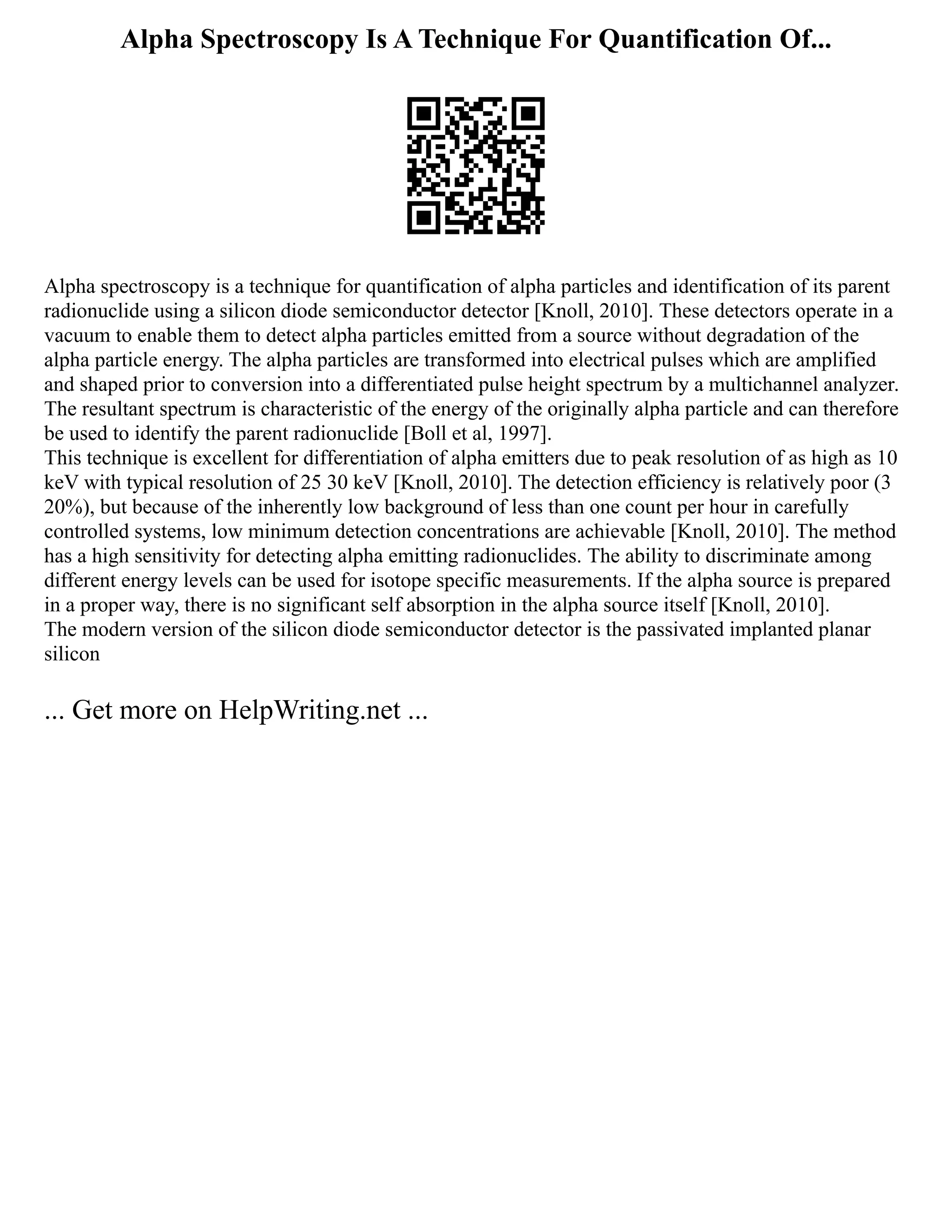 Alpha Spectroscopy Is A Technique For Quantification Of...
Alpha spectroscopy is a technique for quantification of alpha particles and identification of its parent
radionuclide using a silicon diode semiconductor detector [Knoll, 2010]. These detectors operate in a
vacuum to enable them to detect alpha particles emitted from a source without degradation of the
alpha particle energy. The alpha particles are transformed into electrical pulses which are amplified
and shaped prior to conversion into a differentiated pulse height spectrum by a multichannel analyzer.
The resultant spectrum is characteristic of the energy of the originally alpha particle and can therefore
be used to identify the parent radionuclide [Boll et al, 1997].
This technique is excellent for differentiation of alpha emitters due to peak resolution of as high as 10
keV with typical resolution of 25 30 keV [Knoll, 2010]. The detection efficiency is relatively poor (3
20%), but because of the inherently low background of less than one count per hour in carefully
controlled systems, low minimum detection concentrations are achievable [Knoll, 2010]. The method
has a high sensitivity for detecting alpha emitting radionuclides. The ability to discriminate among
different energy levels can be used for isotope specific measurements. If the alpha source is prepared
in a proper way, there is no significant self absorption in the alpha source itself [Knoll, 2010].
The modern version of the silicon diode semiconductor detector is the passivated implanted planar
silicon
... Get more on HelpWriting.net ...
 