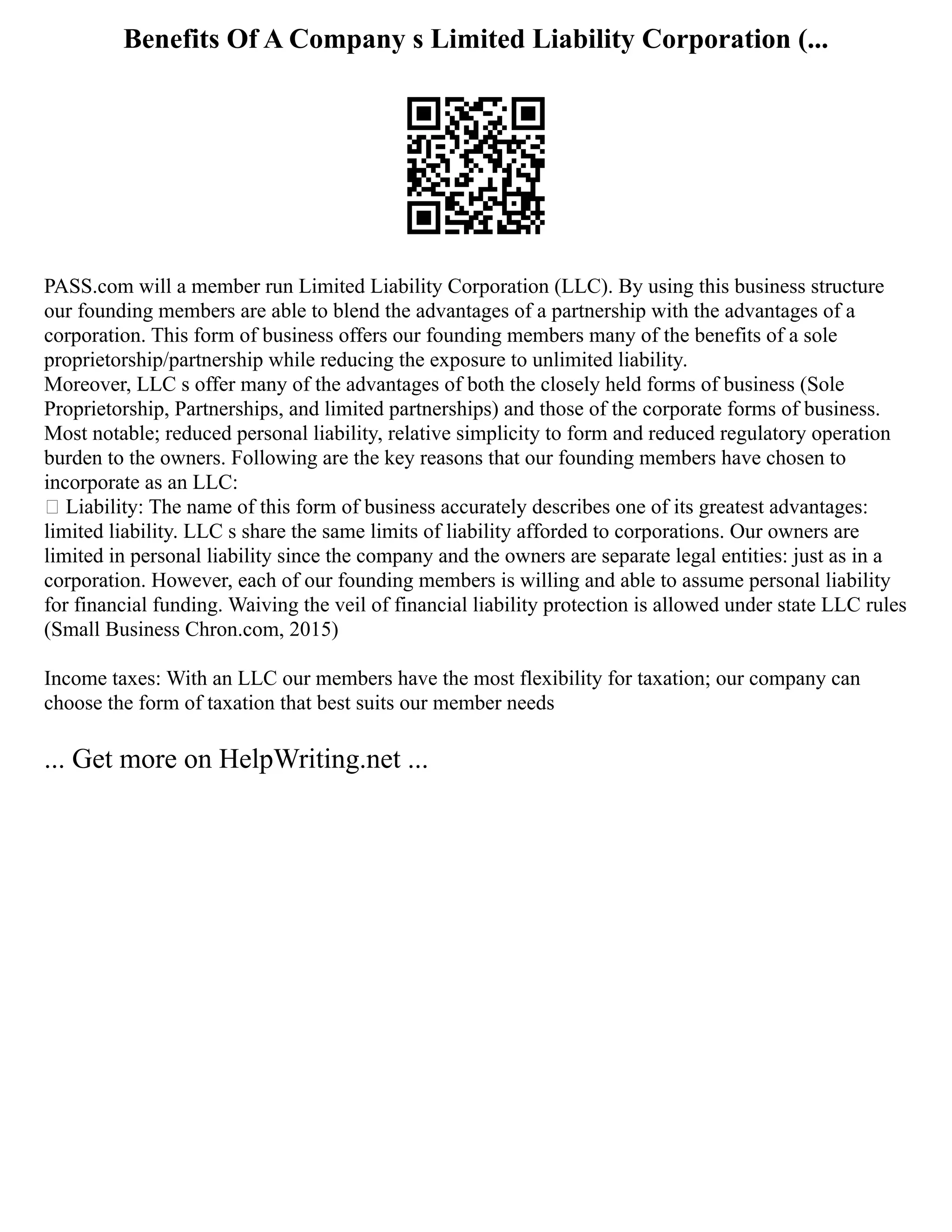 Benefits Of A Company s Limited Liability Corporation (...
PASS.com will a member run Limited Liability Corporation (LLC). By using this business structure
our founding members are able to blend the advantages of a partnership with the advantages of a
corporation. This form of business offers our founding members many of the benefits of a sole
proprietorship/partnership while reducing the exposure to unlimited liability.
Moreover, LLC s offer many of the advantages of both the closely held forms of business (Sole
Proprietorship, Partnerships, and limited partnerships) and those of the corporate forms of business.
Most notable; reduced personal liability, relative simplicity to form and reduced regulatory operation
burden to the owners. Following are the key reasons that our founding members have chosen to
incorporate as an LLC:
 Liability: The name of this form of business accurately describes one of its greatest advantages:
limited liability. LLC s share the same limits of liability afforded to corporations. Our owners are
limited in personal liability since the company and the owners are separate legal entities: just as in a
corporation. However, each of our founding members is willing and able to assume personal liability
for financial funding. Waiving the veil of financial liability protection is allowed under state LLC rules
(Small Business Chron.com, 2015)
Income taxes: With an LLC our members have the most flexibility for taxation; our company can
choose the form of taxation that best suits our member needs
... Get more on HelpWriting.net ...
 
