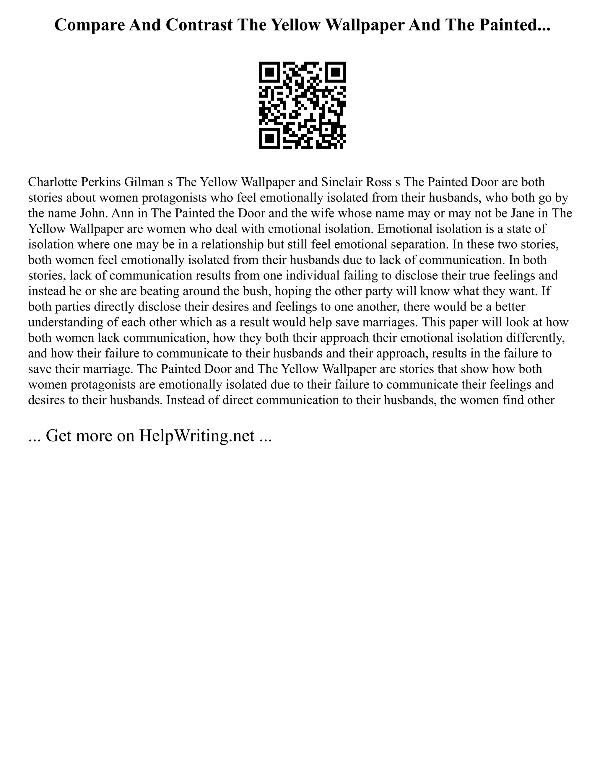 Compare And Contrast The Yellow Wallpaper And The Painted...
Charlotte Perkins Gilman s The Yellow Wallpaper and Sinclair Ross s The Painted Door are both
stories about women protagonists who feel emotionally isolated from their husbands, who both go by
the name John. Ann in The Painted the Door and the wife whose name may or may not be Jane in The
Yellow Wallpaper are women who deal with emotional isolation. Emotional isolation is a state of
isolation where one may be in a relationship but still feel emotional separation. In these two stories,
both women feel emotionally isolated from their husbands due to lack of communication. In both
stories, lack of communication results from one individual failing to disclose their true feelings and
instead he or she are beating around the bush, hoping the other party will know what they want. If
both parties directly disclose their desires and feelings to one another, there would be a better
understanding of each other which as a result would help save marriages. This paper will look at how
both women lack communication, how they both their approach their emotional isolation differently,
and how their failure to communicate to their husbands and their approach, results in the failure to
save their marriage. The Painted Door and The Yellow Wallpaper are stories that show how both
women protagonists are emotionally isolated due to their failure to communicate their feelings and
desires to their husbands. Instead of direct communication to their husbands, the women find other
... Get more on HelpWriting.net ...
 