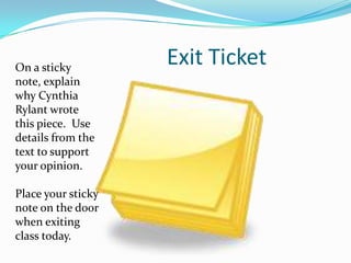 On a sticky
                    Exit Ticket
note, explain
why Cynthia
Rylant wrote
this piece. Use
details from the
text to support
your opinion.

Place your sticky
note on the door
when exiting
class today.
 
