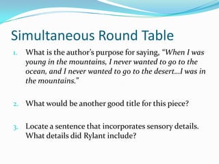 Simultaneous Round Table
1.   What is the author’s purpose for saying, “When I was
     young in the mountains, I never wanted to go to the
     ocean, and I never wanted to go to the desert…I was in
     the mountains.”

2. What would be another good title for this piece?


3. Locate a sentence that incorporates sensory details.
     What details did Rylant include?
 