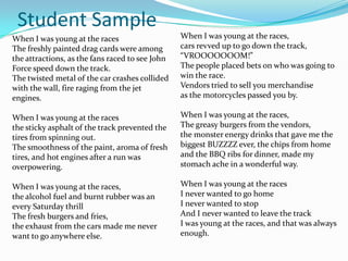 Student Sample
When I was young at the races                    When I was young at the races,
The freshly painted drag cards were among        cars revved up to go down the track,
the attractions, as the fans raced to see John   “VROOOOOOOM!”
Force speed down the track.                      The people placed bets on who was going to
The twisted metal of the car crashes collided    win the race.
with the wall, fire raging from the jet          Vendors tried to sell you merchandise
engines.                                         as the motorcycles passed you by.

When I was young at the races                    When I was young at the races,
the sticky asphalt of the track prevented the    The greasy burgers from the vendors,
tires from spinning out.                         the monster energy drinks that gave me the
The smoothness of the paint, aroma of fresh      biggest BUZZZZ ever, the chips from home
tires, and hot engines after a run was           and the BBQ ribs for dinner, made my
overpowering.                                    stomach ache in a wonderful way.

When I was young at the races,                   When I was young at the races
the alcohol fuel and burnt rubber was an         I never wanted to go home
every Saturday thrill                            I never wanted to stop
The fresh burgers and fries,                     And I never wanted to leave the track
the exhaust from the cars made me never          I was young at the races, and that was always
want to go anywhere else.                        enough.
 