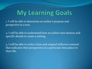 1. I will be able to determine an author’s purpose and
perspective in a text.

2. I will be able to understand how an author uses sensory and
specific details to create a setting.

3. I will be able to write a clear and original reflective memoir
that indicates their perspective on a particular time/place in
their life.
 