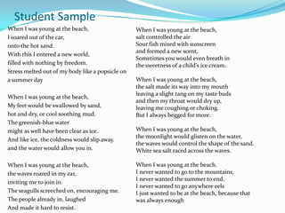 Student Sample
When I was young at the beach,                    When I was young at the beach,
I soared out of the car,                          salt controlled the air
onto the hot sand.                                Sour fish mixed with sunscreen
                                                  and formed a new scent,
With this I entered a new world,
                                                  Sometimes you would even breath in
filled with nothing by freedom.                   the sweetness of a child’s ice cream.
Stress melted out of my body like a popsicle on
a summer day                                      When I was young at the beach,
                                                  the salt made its way into my mouth
                                                  leaving a slight tang on my taste buds
When I was young at the beach,
                                                  and then my throat would dry up,
My feet would be swallowed by sand,               leaving me coughing or choking.
hot and dry, or cool soothing mud.                But I always begged for more.
The greenish-blue water
might as well have been clear as ice.             When I was young at the beach,
                                                  the moonlight would glisten on the water,
And like ice, the coldness would slip away.
                                                  the waves would control the shape of the sand.
and the water would allow you in.                 White sea salt raced across the waves.

When I was young at the beach,                    When I was young at the beach.
the waves roared in my ear,                       I never wanted to go to the mountains,
                                                  I never wanted the summer to end,
inviting me to join in.
                                                  I never wanted to go anywhere eels
The seagulls screeched on, encouraging me.        I just wanted to be at the beach, because that
The people already in, laughed                    was always enough
And made it hard to resist.
 
