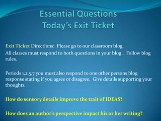 Exit Ticket Directions: Please go to our classroom blog.
All classes must respond to both questions in your blog . Follow blog
rules.

Periods 1,2,5,7 you must also respond to one other persons blog
response stating if you agree or disagree. Give details supporting your
thoughts.

How do sensory details improve the trait of IDEAS?

How does an author’s perspective impact his or her writing?
 