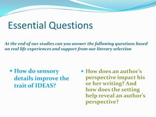 Essential Questions
At the end of our studies can you answer the following questions based
on real life experiences and support from our literary selection




   How do sensory                    How does an author’s
    details improve the                perspective impact his
    trait of IDEAS?                    or her writing? And
                                       how does the setting
                                       help reveal an author’s
                                       perspective?
 
