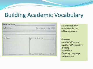 Building Academic Vocabulary
                    Set Up your BAV
                    notebook for the
                    following terms:


                    -Memoir
                    -Author’s Purpose
                    -Author’s Perspective
                    -Setting
                    -Anecdote
                    -Sensory Language
                    -Annotation
 