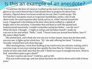 Is this an example of an anecdote?
    "I could hear the buzz of voices as I walked up the stairs to the function room. A
glance at my watch showed that it had already been in progress for about forty
minutes. I figured about two hours would see me out; then I could escape. The
first half hour was pretty much as I expected: handshakes, smiles, a bit of talk
about work; the usual enquiries after family and so on, while I moved around the
room. I happened to be looking at the door when Jenny walked in: a splash of
bright color in her red dress. I remember that red dress so well! She paused and
looked around uncertainly. I couldn't remember seeing her before – was she new?
What the heck, I thought – I might as well go and introduce myself. I made my
way over to her and smiled. "Hello," I said. "I haven't seen you around here before, have I?
My name's Mark Smith."
    She smiled back, and I think she won me over in that instant. Jenny has the best smile
you ever saw: it lights up her whole face. "Hi," she said, offering her hand. "I'm Jenny.
Actually, I started here only three days ago."
    After meeting Jenny, I went from looking at my watch every ten minutes, waiting until it
was time to go, to not even noticing how quickly the time flew by. I think it was an hour,
maybe an hour and a half, later that she said "I think we've put in enough time here. Want to
find somewhere quiet to get a drink?"
    "You don't need to ask twice!" I told her, and we left.
    That was twelve years ago, and now Jenny has been my wife for eleven and a half of those
years."
 
