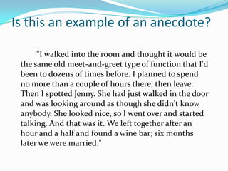 Is this an example of an anecdote?

      "I walked into the room and thought it would be
 the same old meet-and-greet type of function that I'd
 been to dozens of times before. I planned to spend
 no more than a couple of hours there, then leave.
 Then I spotted Jenny. She had just walked in the door
 and was looking around as though she didn't know
 anybody. She looked nice, so I went over and started
 talking. And that was it. We left together after an
 hour and a half and found a wine bar; six months
 later we were married."
 