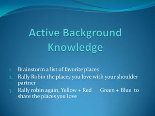 1. Brainstorm a list of favorite places
2. Rally Robin the places you love with your shoulder
   partner
3. Rally robin again, Yellow + Red   Green + Blue to
   share the places you love
 