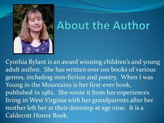 Cynthia Rylant is an award winning children’s and young
adult author. She has written over 100 books of various
genres, including non-fiction and poetry. When I was
Young in the Mountains is her first-ever book,
published in 1982. She wrote it from her experiences
living in West Virginia with her grandparents after her
mother left her at their doorstep at age nine. It is a
Caldecott Honor Book.
 