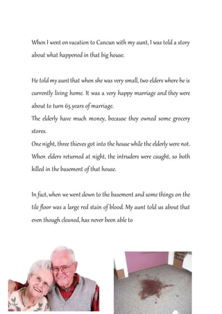When I went onvacation to Cancun with my aunt, I was told a story
about what happened in that big house.
He toldmyauntthat when she was very small, two elders where he is
currently living home. It was a very happy marriage and they were
about to turn 65 years of marriage.
The elderly have much money, because they owned some grocery
stores.
Onenight, three thieves got into the house while the elderly were not.
When elders returned at night, the intruders were caught, so both
killed in the basement of that house.
In fact,when we went down to the basement and some things on the
tile floor was a large red stain of blood. My aunt told us about that
even though cleaned, has never been able to
 