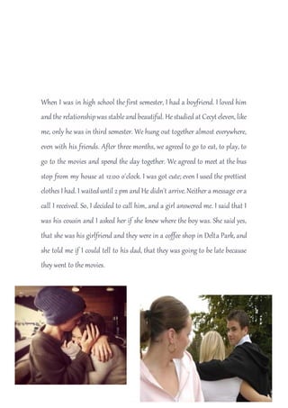 When I was in high school the first semester, I had a boyfriend. I loved him
and the relationshipwas stableand beautiful. Hestudied at Cecyt eleven, like
me, only he was in third semester. We hung out together almost everywhere,
even with his friends. After three months, we agreed to go to eat, to play, to
go to the movies and spend the day together. We agreed to meet at the bus
stop from my house at 12:00 o'clock. I was got cute; even I used the prettiest
clothes I had. I waiteduntil 2 pm and He didn't arrive.Neither a message ora
call I received. So, I decided to call him, and a girl answered me. I said that I
was his cousin and I asked her if she knew where the boy was. She said yes,
that she was his girlfriend and they were in a coffee shop in Delta Park, and
she told me if I could tell to his dad, that they was going to be late because
they went to themovies.
 