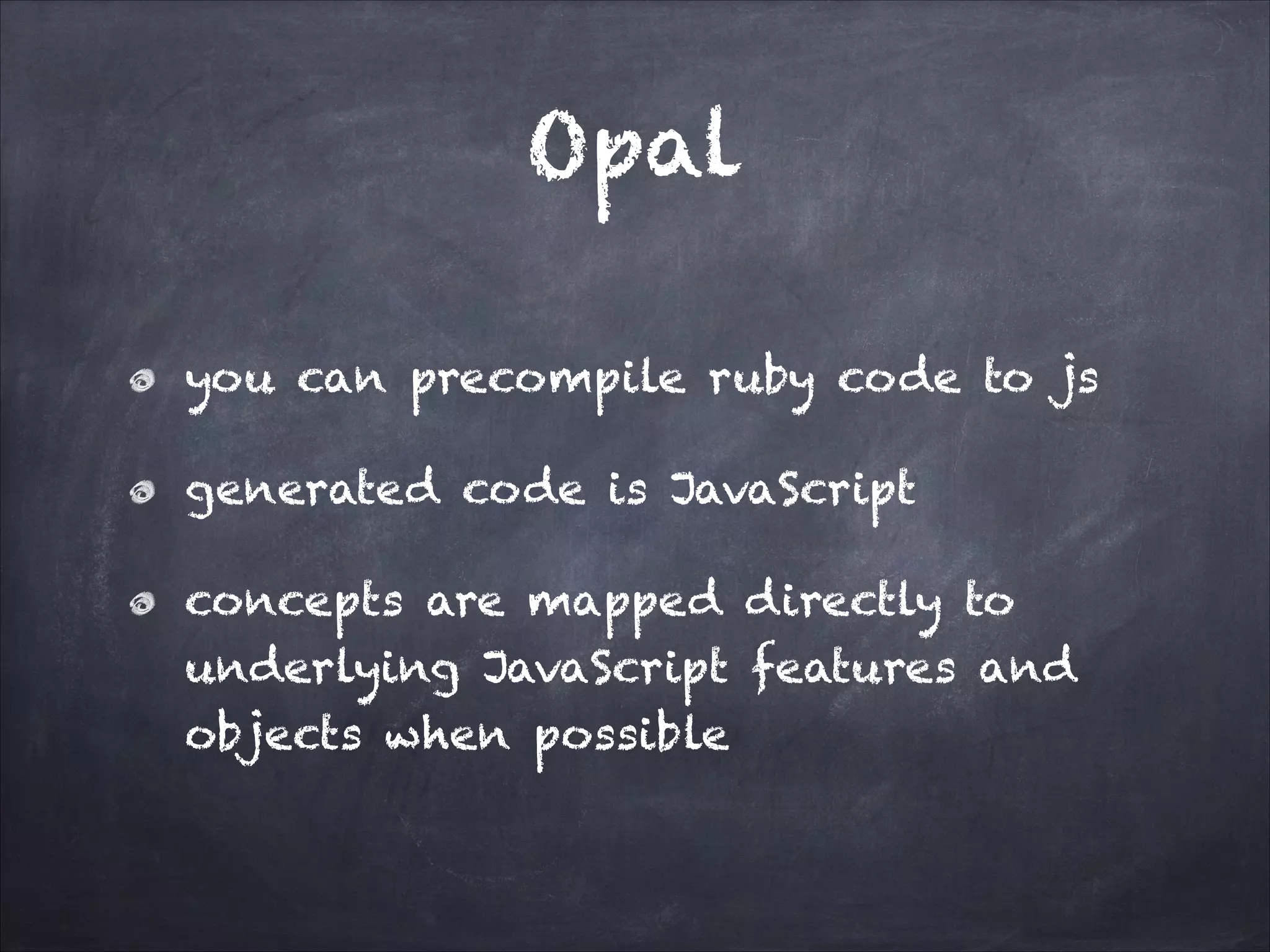 Opal
you can precompile ruby code to js
generated code is JavaScript
concepts are mapped directly to
underlying JavaScript features and
objects when possible
 