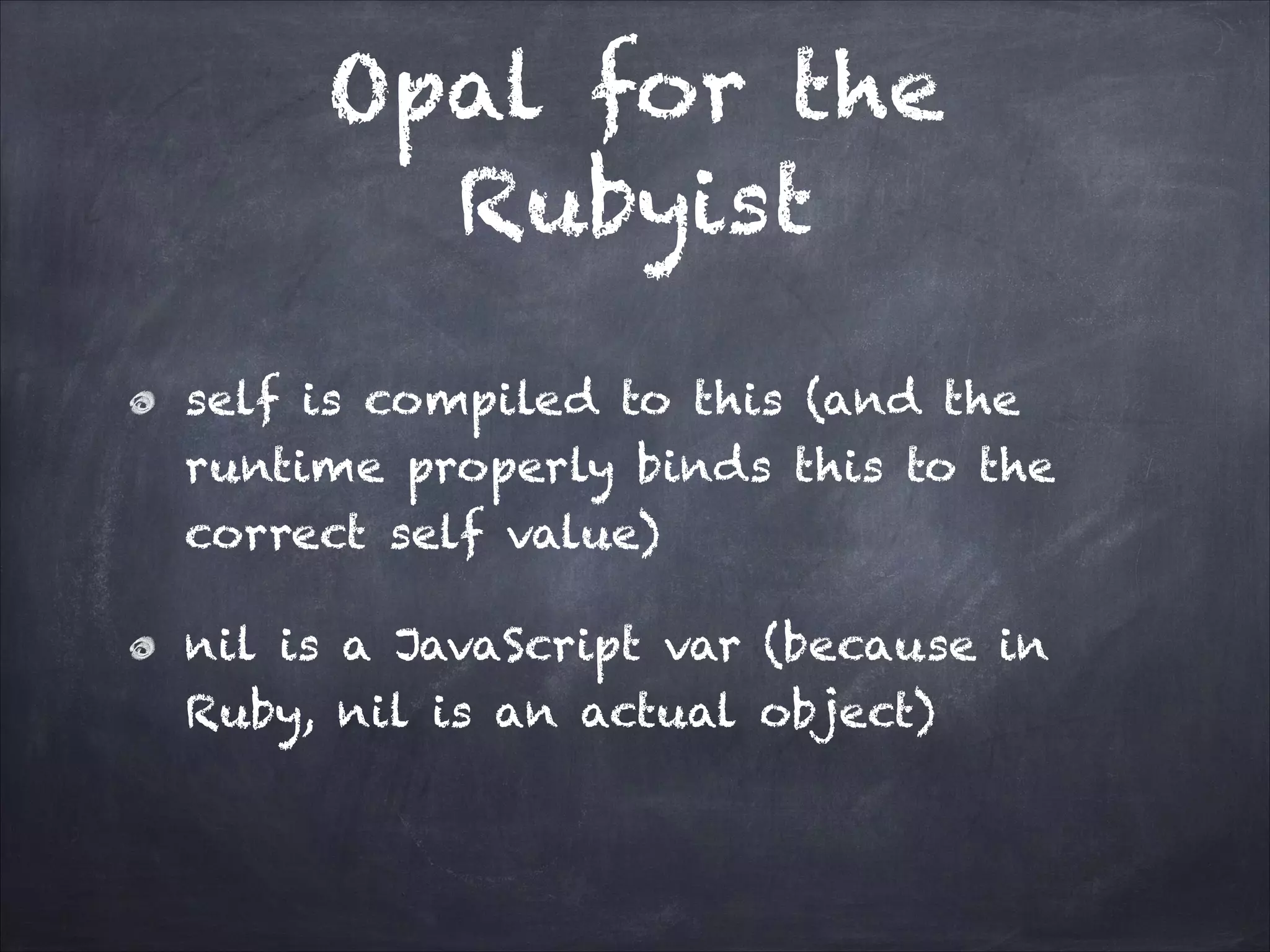 Opal for the
Rubyist
self is compiled to this (and the
runtime properly binds this to the
correct self value)
nil is a JavaScript var (because in
Ruby, nil is an actual object)
 