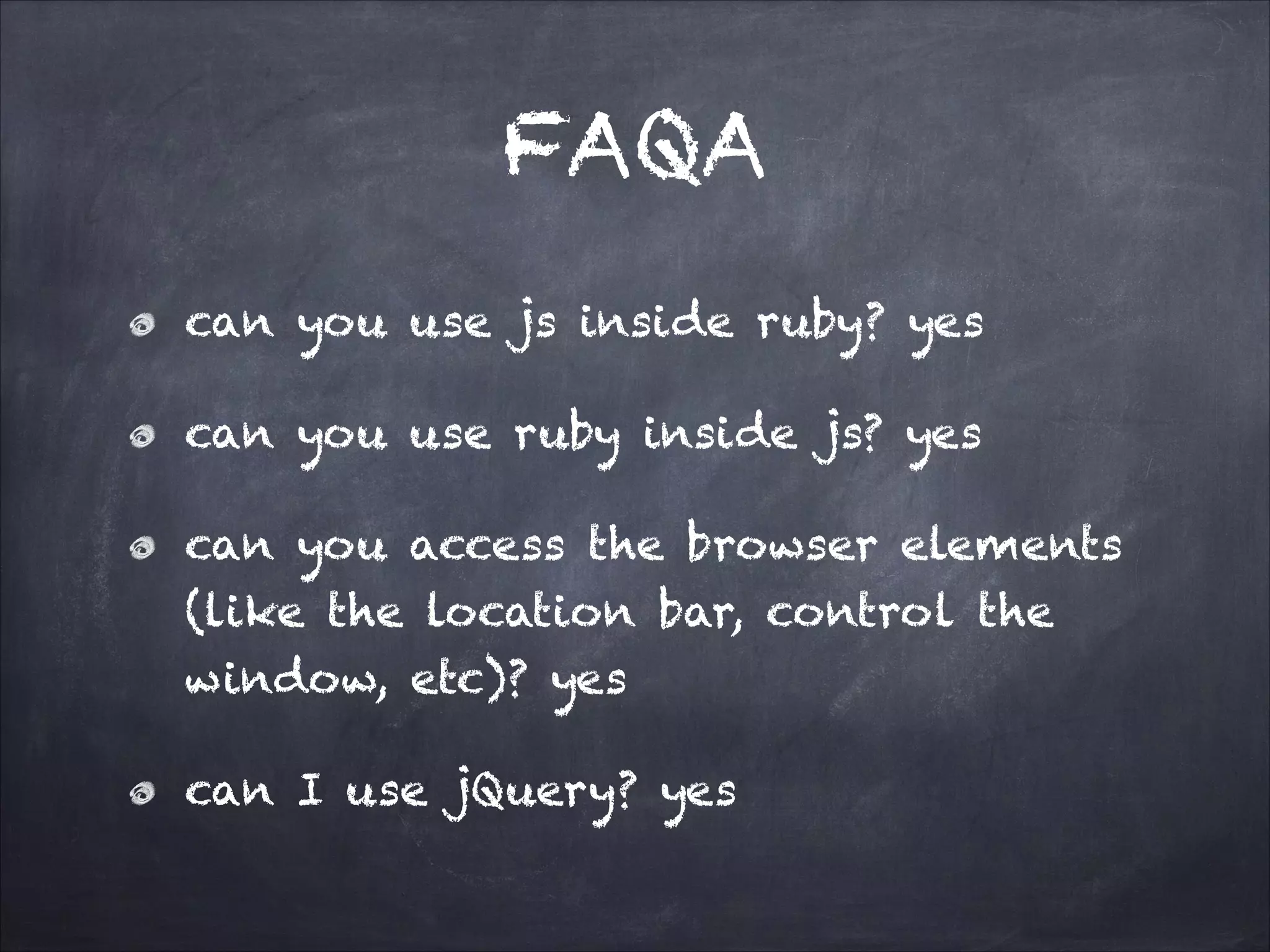 FAQA
can you use js inside ruby? yes
can you use ruby inside js? yes
can you access the browser elements
(like the location bar, control the
window, etc)? yes
can I use jQuery? yes
 