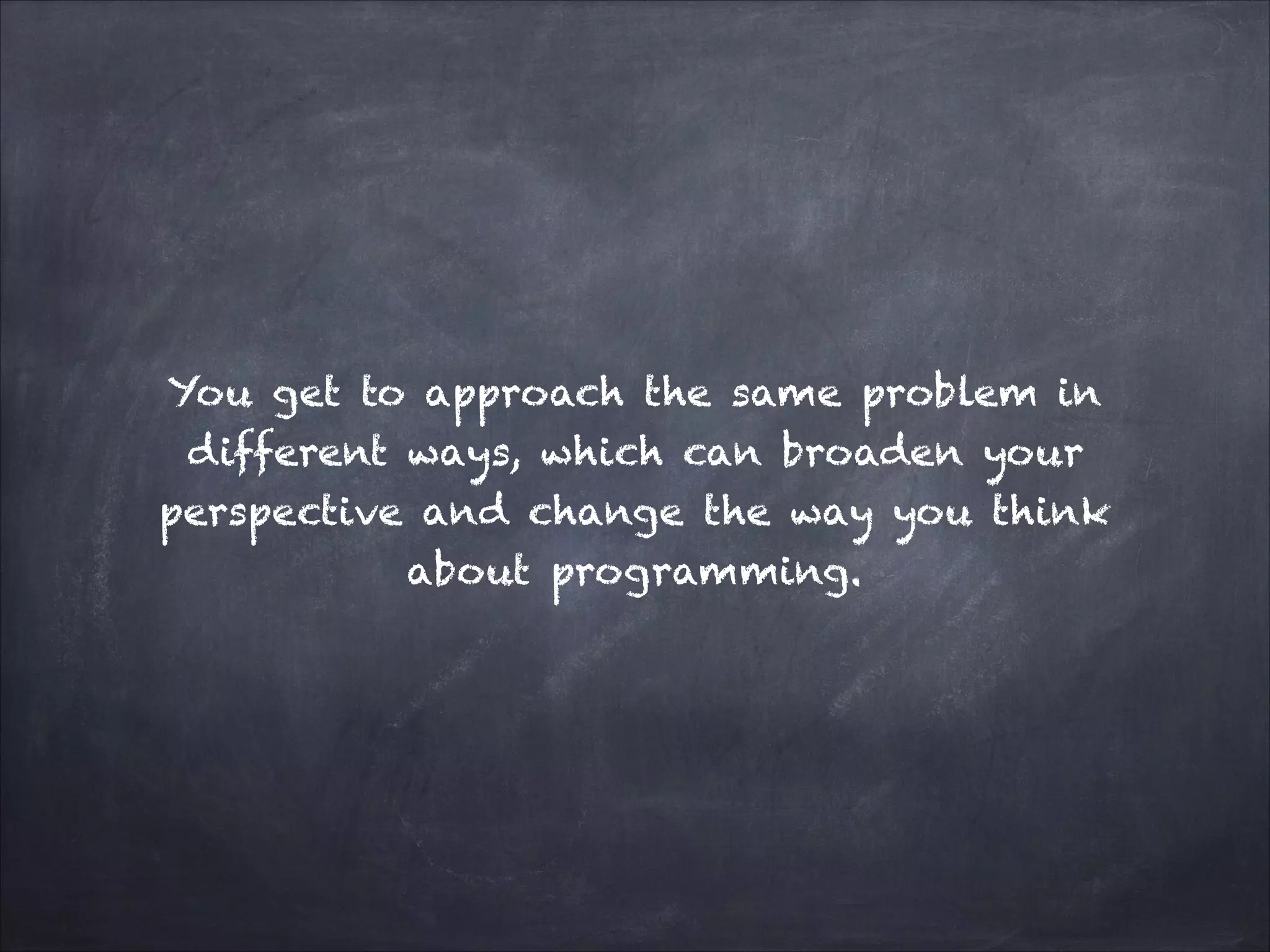 You get to approach the same problem in
different ways, which can broaden your
perspective and change the way you think
about programming.
 
