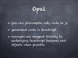 Opal
you can precompile ruby code to js
generated code is JavaScript
concepts are mapped directly to
underlying JavaScript features and
objects when possible
 