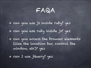 FAQA
can you use js inside ruby? yes
can you use ruby inside js? yes
can you access the browser elements
(like the location bar, control the
window, etc)? yes
can I use jQuery? yes
 